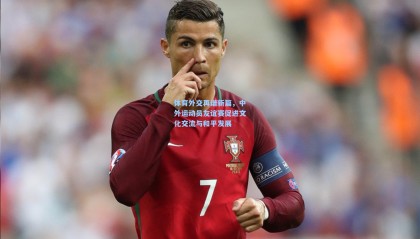 mk体育app下载|体育外交再谱新篇,中外运动员友谊赛促进文化交流与和平发展