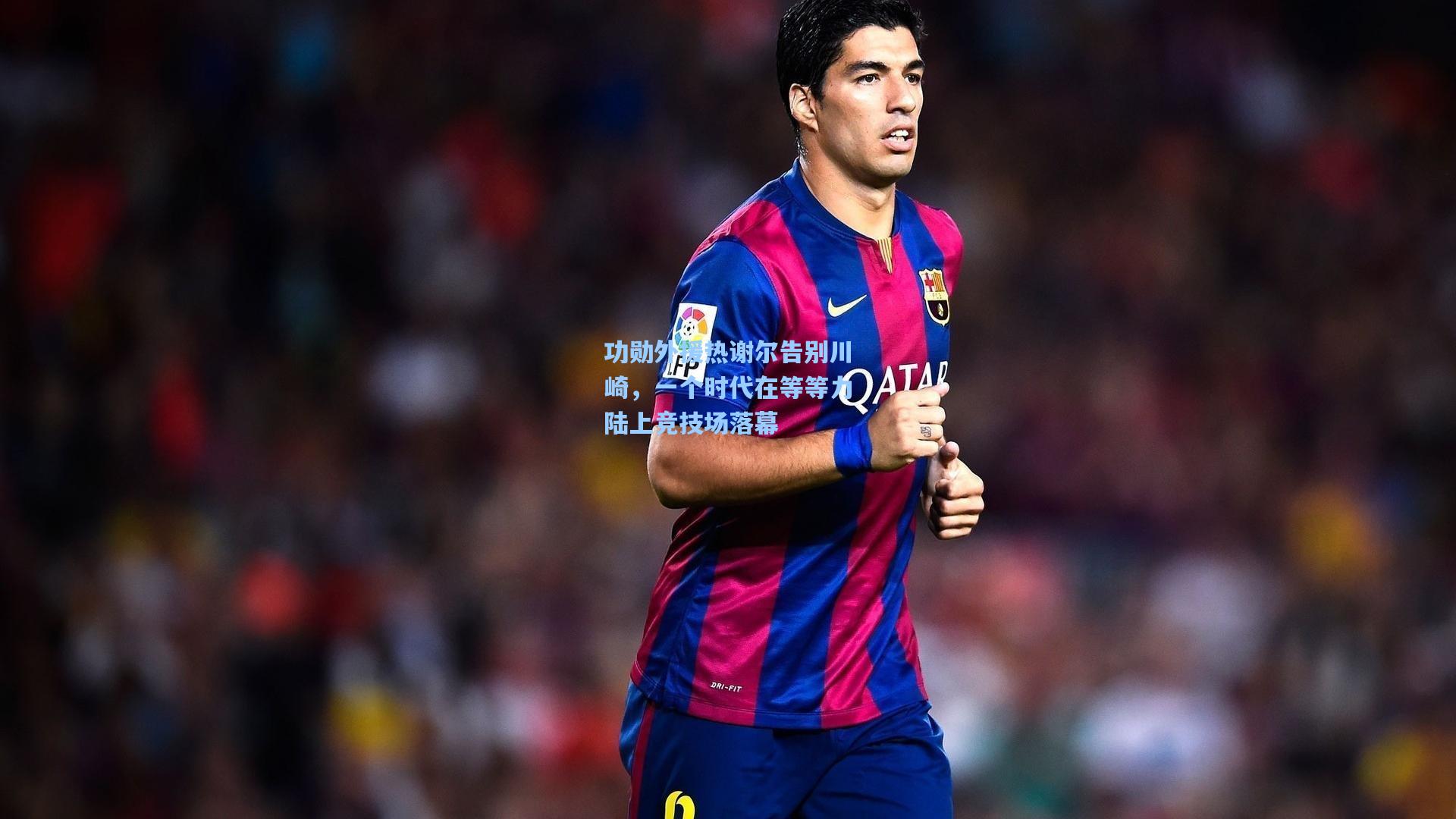 功勋外援热谢尔告别川崎，一个时代在等等力陆上竞技场落幕